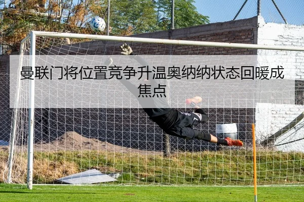 曼联门将位置竞争升温奥纳纳状态回暖成焦点