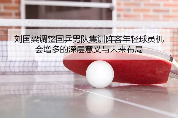 刘国梁调整国乒男队集训阵容年轻球员机会增多的深层意义与未来布局