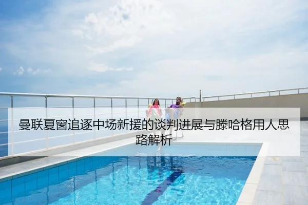 曼联夏窗追逐中场新援的谈判进展与滕哈格用人思路解析