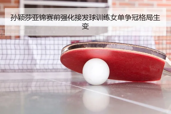 孙颖莎亚锦赛前强化接发球训练女单争冠格局生变