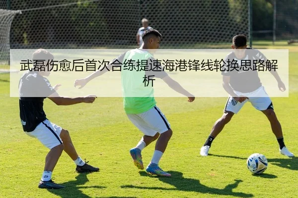 武磊伤愈后首次合练提速海港锋线轮换思路解析