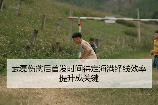 武磊伤愈后首发时间待定海港锋线效率提升成关键