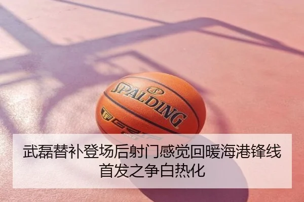 武磊替补登场后射门感觉回暖海港锋线首发之争白热化