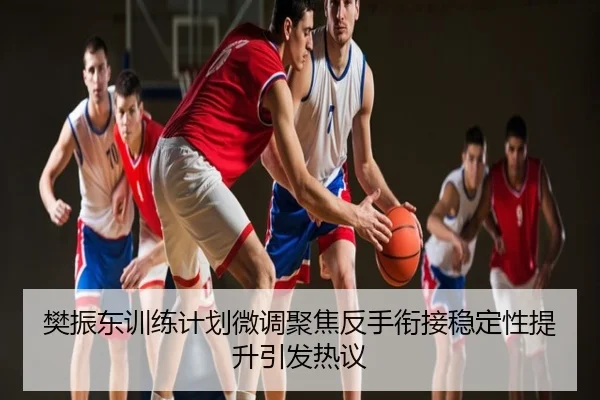 樊振东训练计划微调聚焦反手衔接稳定性提升引发热议